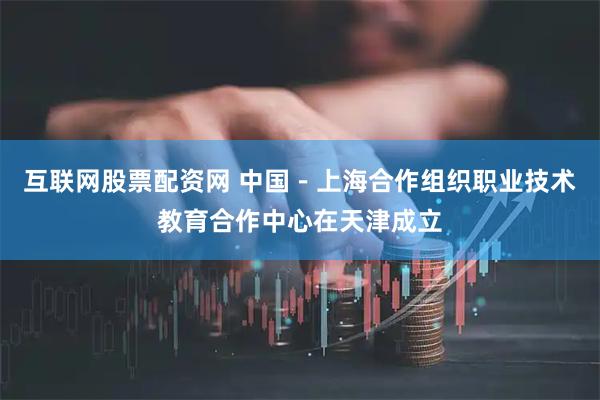 互联网股票配资网 中国－上海合作组织职业技术教育合作中心在天津成立