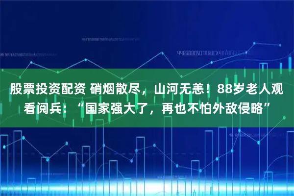 股票投资配资 硝烟散尽，山河无恙！88岁老人观看阅兵：“国家强大了，再也不怕外敌侵略”