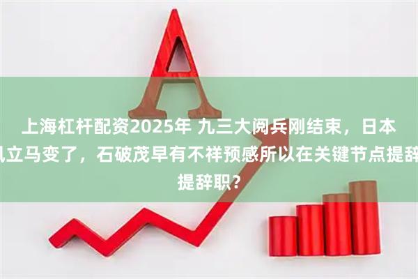 上海杠杆配资2025年 九三大阅兵刚结束，日本口风立马变了，石破茂早有不祥预感所以在关键节点提辞职？