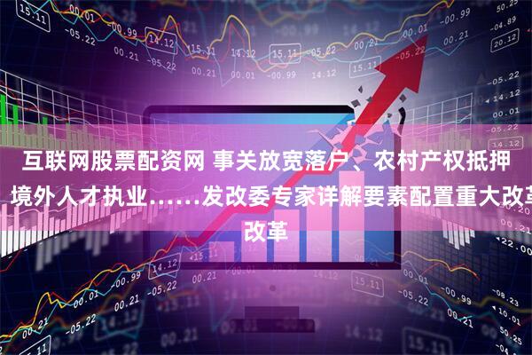 互联网股票配资网 事关放宽落户、农村产权抵押、境外人才执业……发改委专家详解要素配置重大改革