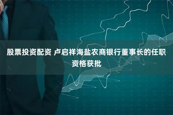 股票投资配资 卢启祥海盐农商银行董事长的任职资格获批