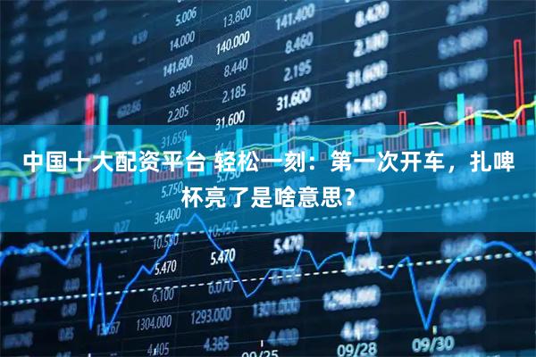 中国十大配资平台 轻松一刻：第一次开车，扎啤杯亮了是啥意思？