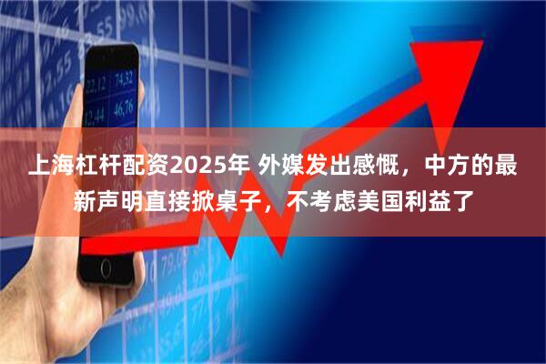 上海杠杆配资2025年 外媒发出感慨，中方的最新声明直接掀桌子，不考虑美国利益了