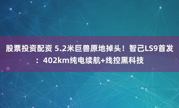 股票投资配资 5.2米巨兽原地掉头！智己LS9首发：402km纯电续航+线控黑科技