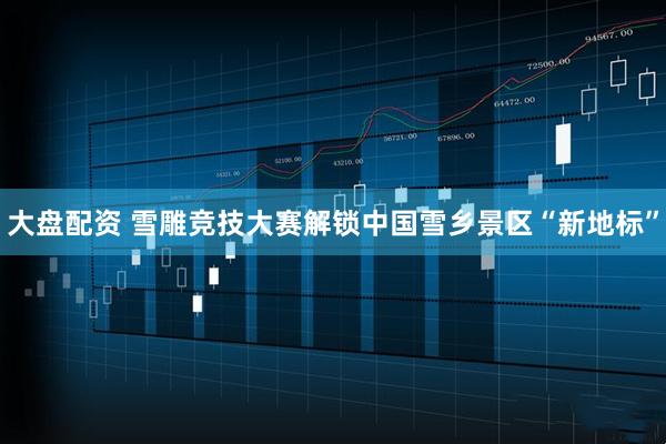 大盘配资 雪雕竞技大赛解锁中国雪乡景区“新地标”