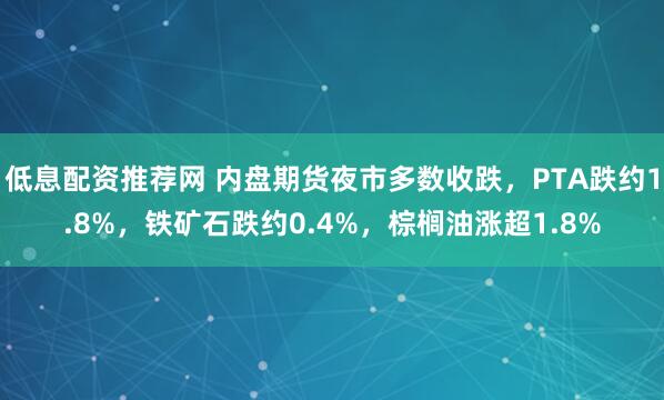 低息配资推荐网 内盘期货夜市多数收跌，PTA跌约1.8%，铁矿石跌约0.4%，棕榈油涨超1.8%