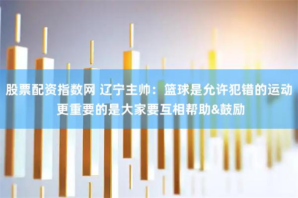 股票配资指数网 辽宁主帅：篮球是允许犯错的运动 更重要的是大家要互相帮助&鼓励