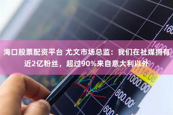 海口股票配资平台 尤文市场总监：我们在社媒拥有近2亿粉丝，超过90%来自意大利以外
