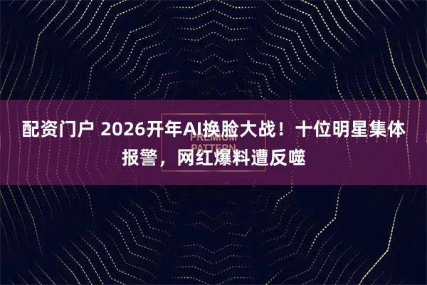 配资门户 2026开年AI换脸大战！十位明星集体报警，网红爆料遭反噬