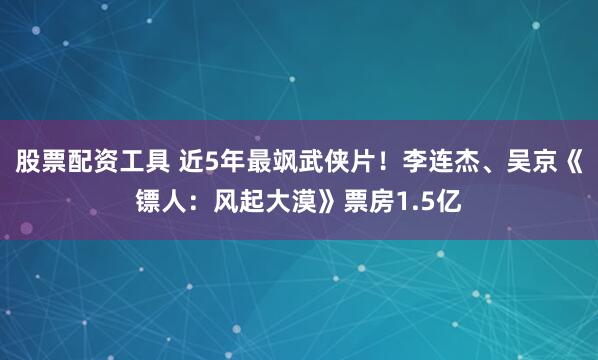 股票配资工具 近5年最飒武侠片！李连杰、吴京《镖人：风起大漠》票房1.5亿