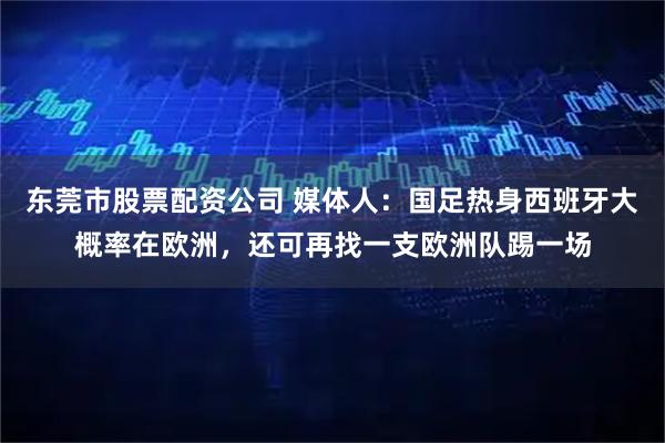 东莞市股票配资公司 媒体人：国足热身西班牙大概率在欧洲，还可再找一支欧洲队踢一场