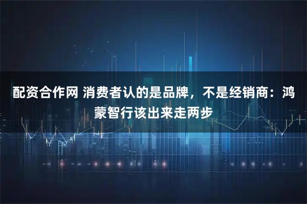 配资合作网 消费者认的是品牌，不是经销商：鸿蒙智行该出来走两步