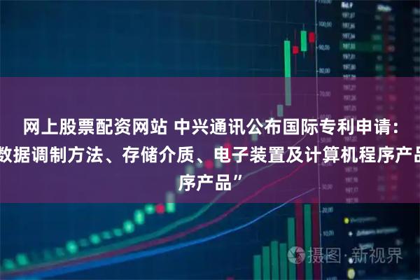 网上股票配资网站 中兴通讯公布国际专利申请：“数据调制方法、存储介质、电子装置及计算机程序产品”