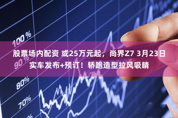 股票场内配资 或25万元起，尚界Z7 3月23日实车发布+预订！轿跑造型拉风吸睛