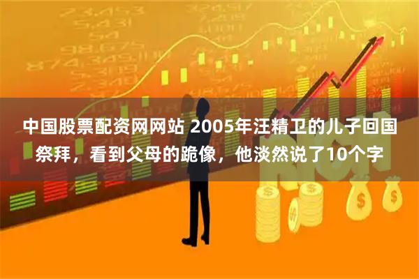 中国股票配资网网站 2005年汪精卫的儿子回国祭拜，看到父母的跪像，他淡然说了10个字