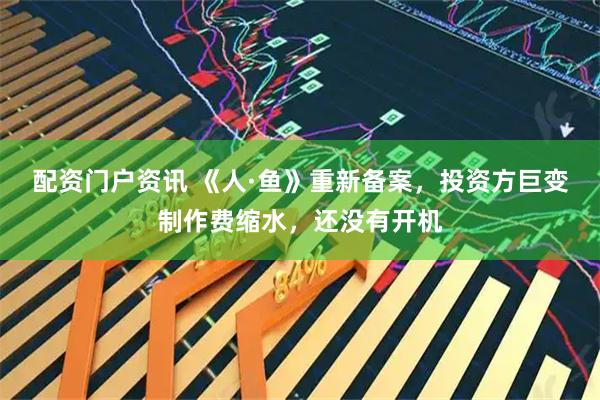 配资门户资讯 《人·鱼》重新备案，投资方巨变制作费缩水，还没有开机