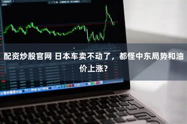 配资炒股官网 日本车卖不动了，都怪中东局势和油价上涨？