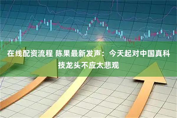 在线配资流程 陈果最新发声：今天起对中国真科技龙头不应太悲观