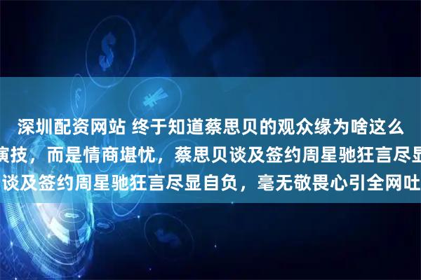 深圳配资网站 终于知道蔡思贝的观众缘为啥这么差了，根源并非绯闻与演技，而是情商堪忧，蔡思贝谈及签约周星驰狂言尽显自负，毫无敬畏心引全网吐槽
