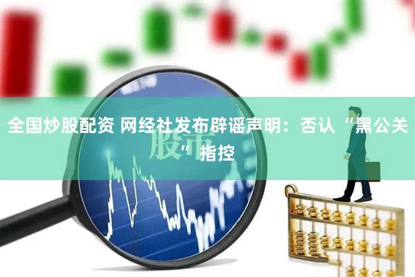 全国炒股配资 网经社发布辟谣声明：否认 “黑公关” 指控